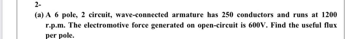 2-
(a) A 6 pole, 2 circuit, wave-connected armature has 250 conductors and runs at 1200
r.p.m. The electromotive force generated on open-circuit is 600V. Find the useful flux
per pole.
