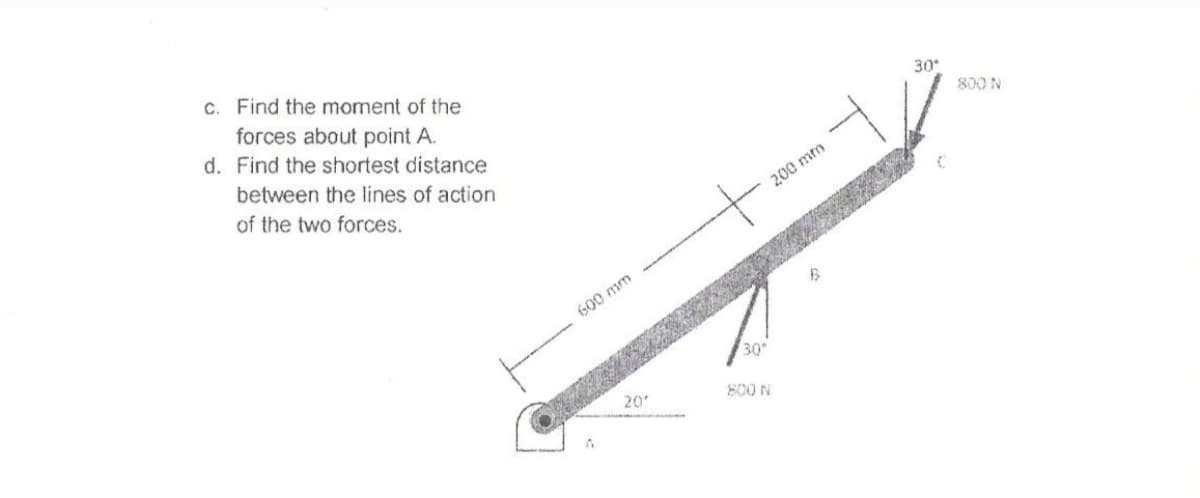 c. Find the moment of the
forces about point A.
d. Find the shortest distance
30
800 N
between the lines of action
of the two forces.
200 mm
G00 mm
30
20
800 N
