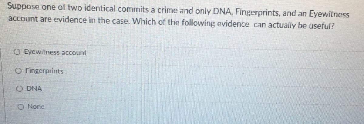 Suppose one of two identical commits a crime and only DNA, Fingerprints, and an Eyewitness
account are evidence in the case. Which of the following evidence can actually be useful?
O Eyewitness account
O Fingerprints
O DNA
O None
