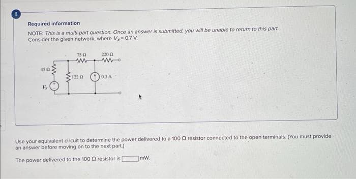 Required information.
NOTE: This is a multi-part question. Once an answer is submitted, you will be unable to return to this part.
Consider the given network, where Vx=0,7 V.
7502
ww
220 2
www.
45 (2
0 00
V₂
1220 03A-
Use your equivalent circuit to determine the power delivered to a 100 resistor connected to the open terminals. (You must provide
an answer before moving on to the next part.)
The power delivered to the 100 Q2 resistor is
mW.