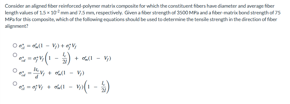 Consider an aligned fiber reinforced-polymer matrix composite for which the constituent fibers have diameter and average fiber
length values of 1.5 x 10-2 mm and 7.5 mm, respectively. Given a fiber strength of 3500 MPa and a fiber-matrix bond strength of 75
MPa for this composite, which of the following equations should be used to determine the tensile strength in the direction of fiber
alignment?
Oo= m(1 - Vf) + of Vf
10 = 0; V₁ (1
Vf
Vf)
21
Od =
c Vƒ + 0m (1
Vf
(1 - Vf)
%=
V₁ + om (1 – V₂) (1
+ om(1
-
le
21