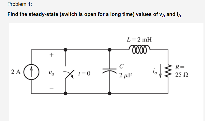 Problem 1:
Find the steady-state (switch is open for a long time) values of va and ia
2A (1)
+
Va
t=0
L = 2mH
mooo
с
Fi
2 μF
R=
25 Ω