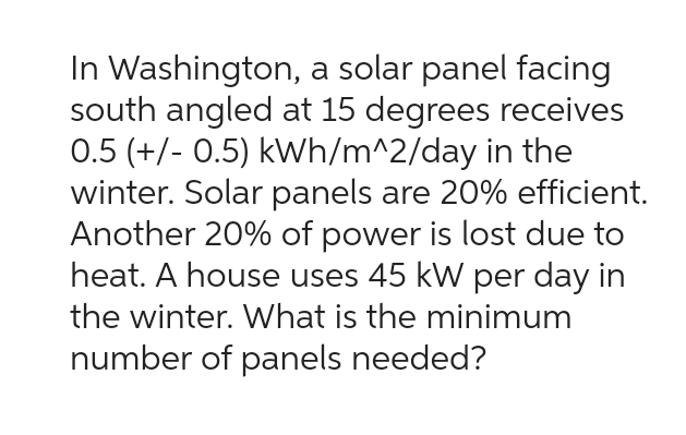 In Washington,
a solar panel facing
south angled at 15 degrees receives
0.5 (+/- 0.5) kWh/m^2/day in the
winter. Solar panels are 20% efficient.
Another 20% of power is lost due to
heat. A house uses 45 kW per day in
the winter. What is the minimum
number of panels needed?