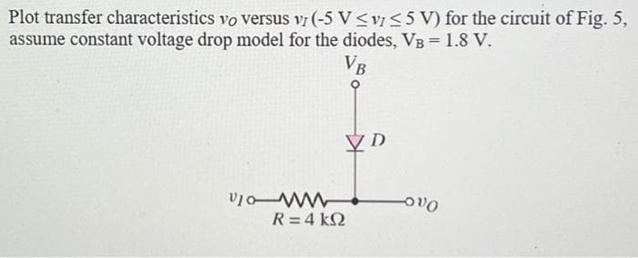 Plot transfer characteristics vo versus V7 (-5 V ≤v7 ≤ 5 V) for the circuit of Fig. 5,
assume constant voltage drop model for the diodes, VB = 1.8 V.
VB
Vo
VD
R = 4 kΩ
Ovo