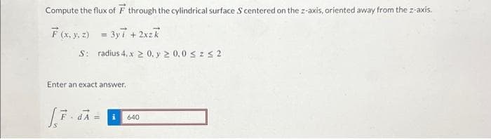 Compute the flux of F through the cylindrical surface S centered on the z-axis, oriented away from the z-axis.
F(x, y, z)
= 3y7 + 2xzk
S:
radius 4. x ≥ 0, y ≥ 0,0 ≤ ≤ 2
Enter an exact answer.
S
. dA = i 640