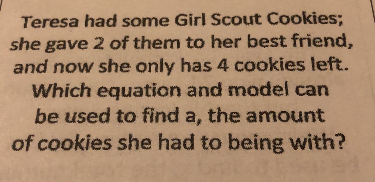 Teresa had some Girl Scout Cookies;
she gave 2 of them to her best friend,
and now she only has 4 cookies left.
Which equation and model can
be used to find a, the amount
of cookies she had to being with?
