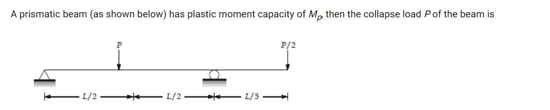 A prismatic beam (as shown below) has plastic moment capacity of Mp, then the collapse load Pof the beam is
P
P/2
L/2 –
- L/2 + L/3
