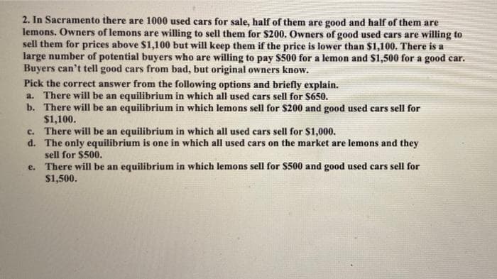 2. In Sacramento there are 1000 used cars for sale, half of them are good and half of them are
lemons. Owners of lemons are willing to sell them for $200. Owners of good used cars are willing to
sell them for prices above $1,100 but will keep them if the price is lower than $1,100. There is a
large number of potential buyers who are willing to pay $500 for a lemon and $1,500 for a good car.
Buyers can't tell good cars from bad, but original owners know.
Pick the correct answer from the following options and briefly explain.
a. There will be an equilibrium in which all used cars sell for $650.
b. There will be an equilibrium in which lemons sell for $200 and good used cars sell for
$1,100.
c. There will be an equilibrium in which all used cars sell for $1,000.
d. The only equilibrium is one in which all used cars on the market are lemons and they
sell for $500.
e. There will be an equilibrium in which lemons sell for $500 and good used cars sell for
$1,500.
