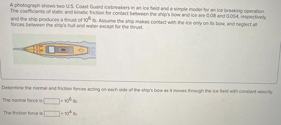 A photograph shows two U.S. Coast Guard icebreakers in an ice field and a simple model for an ice breaking operation.
The coefficients of static and kinetic friction for contact between the ship's bow and ice are 0.08 and 0.054, respectively,
and the ship produces a thrust of 106
forces between the ship's hull and water except for the thrust.
Ib. Assume the ship makes contact with the ice only on its bow, and neglect all
1170
T17°
Determine the normal and friction forces acting on each side of the ship's bow as it moves through the ice field with constant velocity.
The normal force is
x 106 lb.
The friction force is
x 104 Ib.
