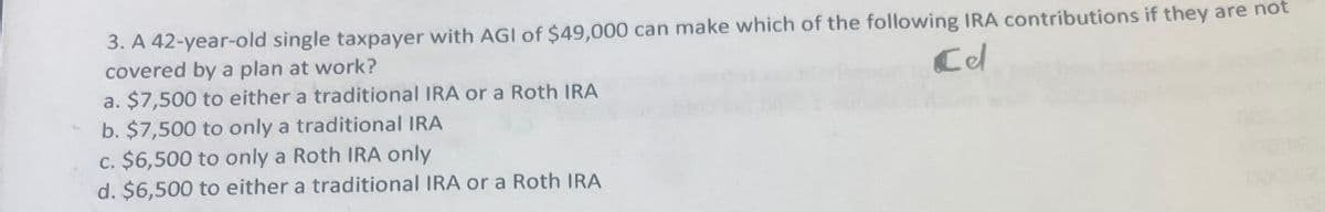 3. A 42-year-old single taxpayer with AGI of $49,000 can make which of the following IRA contributions if they are not
covered by a plan at work?
Cd
a. $7,500 to either a traditional IRA or a Roth IRA
b. $7,500 to only a traditional IRA
c. $6,500 to only a Roth IRA only
d. $6,500 to either a traditional IRA or a Roth IRA