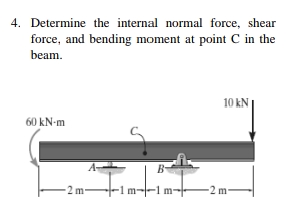 4. Determine the internal normal force, shear
force, and bending moment at point C in the
beam.
10 kN
60 kN-m
B-
-2 m
-1 m--1 m-
-2 m
