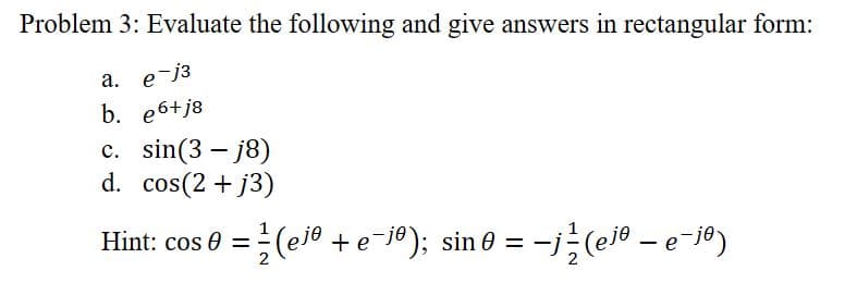 Problem 3: Evaluate the following and give answers in rectangular form:
a. e-j³
b. e6+j8
c. sin(3-j8)
d. cos(2 +j3)
Hint: cos 0 =(ejº + e-jº); sin0 = −j½ (ejº – e¯jº)
-