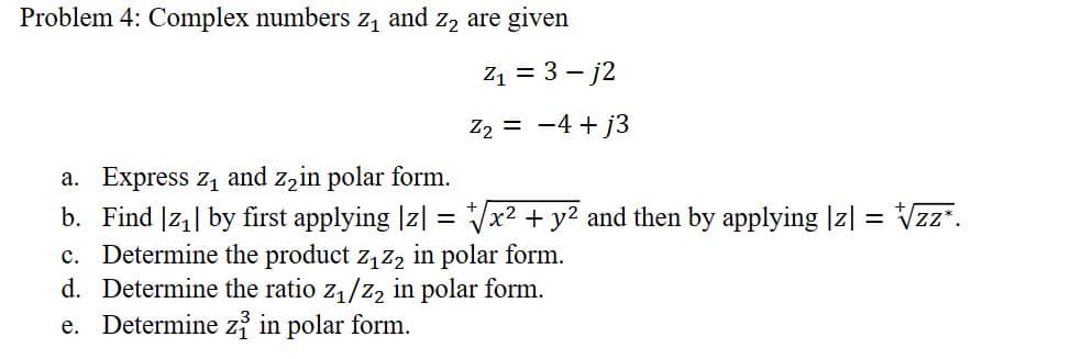 Problem 4: Complex numbers z₁ and z₂ are given
Z₁ = 3-j2
Z₂ = −4+j3
a. Express z₁ and z₂in polar form.
b. Find |z₁| by first applying |z| = √√x² + y² and then by applying |z| = √√zz*.
c. Determine the product z₁Z₂ in polar form.
d. Determine the ratio z₁/Z₂ in polar form.
e. Determine zi in polar form.