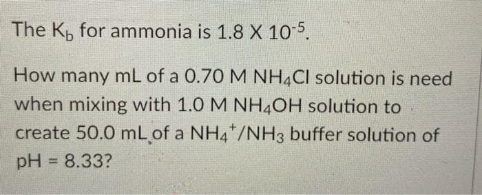 The K, for ammonia is 1.8 X 10 5.
How many mL of a 0.70 M NH4CI solution is need
when mixing with 1.0 M NH4OH solution to
create 50.0 mL of a NH4*/NH3 buffer solution of
pH = 8.33?
%3D
