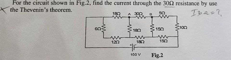 For the circuit shown in Fig.2, find the current through the 300 resistance by use
the Thevenin's theorem.
www
1822
www
www
122
300
www
1802
www
18Q
F
100 V
B
502
www
152
www
15Q
Fig.2
100
ID2=2
20