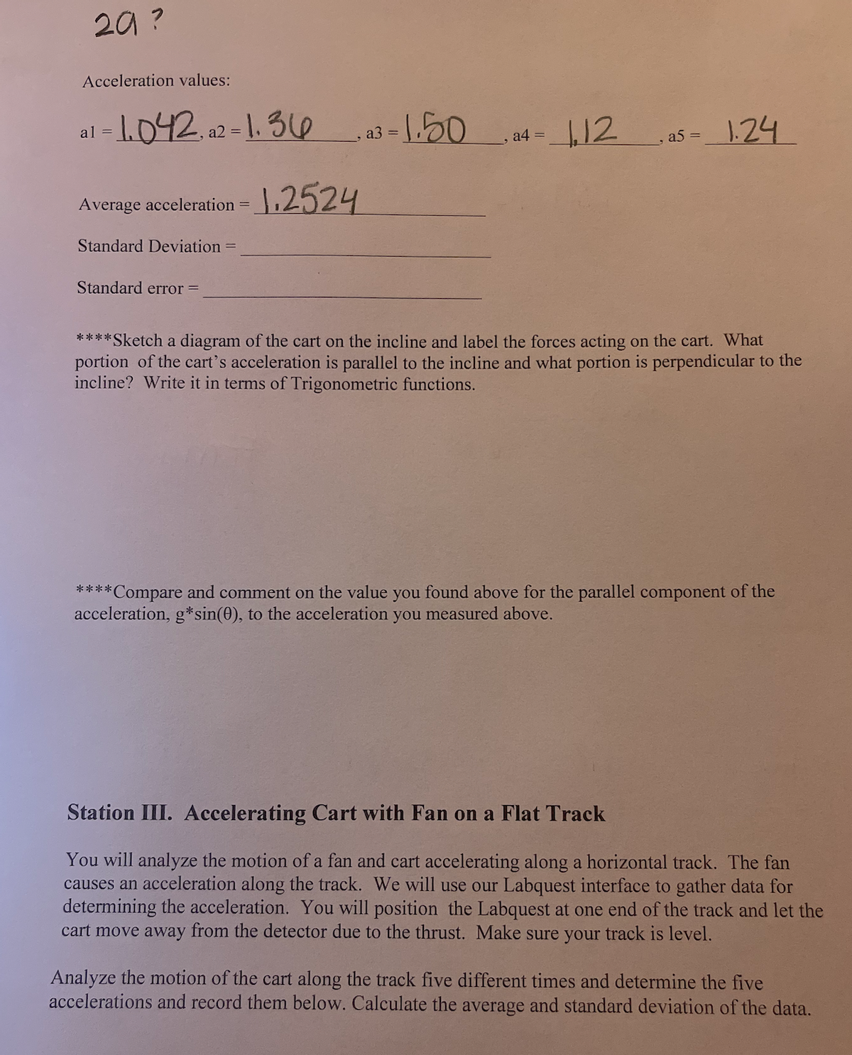 29?
Acceleration values:
al=1.042a2-1.36
Average acceleration = 1.2524
Standard Deviation
Standard error =
13=1.50
a3
a4 =
12
, a5 = 1.24
****Sketch a diagram of the cart on the incline and label the forces acting on the cart. What
portion of the cart's acceleration is parallel to the incline and what portion is perpendicular to the
incline? Write it in terms of Trigonometric functions.
****Compare and comment on the value you found above for the parallel component of the
acceleration, g* sin(0), to the acceleration you measured above.
Station III. Accelerating Cart with Fan on a Flat Track
You will analyze the motion of a fan and cart accelerating along a horizontal track. The fan
causes an acceleration along the track. We will use our Labquest interface to gather data for
determining the acceleration. You will position the Labquest at one end of the track and let the
cart move away from the detector due to the thrust. Make sure your track is level.
Analyze the motion of the cart along the track five different times and determine the five
accelerations and record them below. Calculate the average and standard deviation of the data.