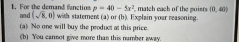 1. For the demand function p= 40 - 5x², match each of the points (0,40)
and (8,0) with statement (a) or (b). Explain your reasoning.
(a) No one will buy the product at this price.
(b) You cannot give more than this number away.