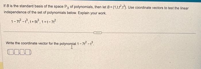 If B is the standard basis of the space P3 of polynomials, then let B=(1,1,²,3). Use coordinate vectors to test the linear
independence of the set of polynomials below. Explain your work.
1-71²-1³, t+51³, 1+t-71²
Write the coordinate vector for the polynompial 1-71² - 1³.
0.000