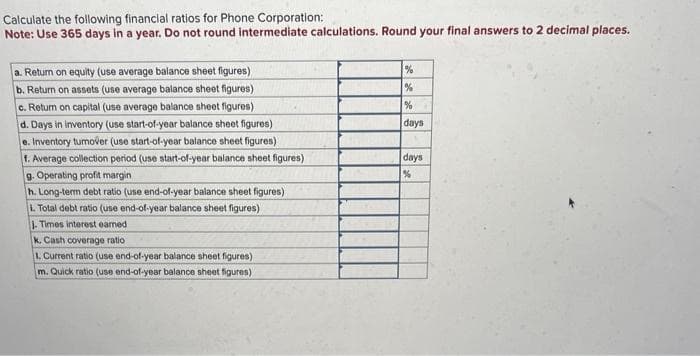 Calculate the following financial ratios for Phone Corporation:
Note: Use 365 days in a year. Do not round intermediate calculations. Round your final answers to 2 decimal places.
a. Return on equity (use average balance sheet figures)
b. Return on assets (use average balance sheet figures)
c. Return on capital (use average balance sheet figures)
d. Days in inventory (use start-of-year balance sheet figures)
e. Inventory tumover (use start-of-year balance sheet figures)
f. Average collection period (use start-of-year balance sheet figures)
9. Operating profit margin
h. Long-term debt ratio (use end-of-year balance sheet figures)
L. Total debt ratio (use end-of-year balance sheet figures)
J. Times interest earned
k. Cash coverage ratio
1. Current ratio (use end-of-year balance sheet figures)
m. Quick ratio (use end-of-year balance sheet figures)
%
%
%
days
days
%