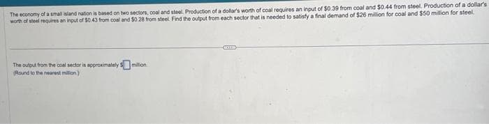The economy of a small island nation is based on two sectors, coal and steel. Production of a dollar's worth of coal requires an input of $0.39 from coal and $0.44 from steel. Production of a dollar's
worth of steel requires an input of $0.43 from coal and $0.28 from steel. Find the output from each sector that is needed to satisfy a final demand of $26 million for coal and $50 million for steel.
The output from the coal sector is approximately 5 million.
(Round to the nearest million)