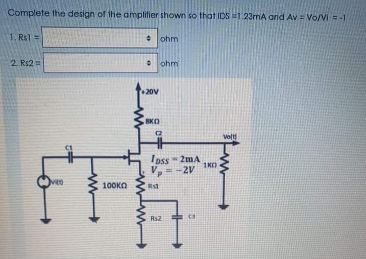 Complete the design of the amplifier shown so that IDS =1.23mA and Av = Vo/Vi = -1
1. Rs1
+ ohm
2. Rs2 =
+ ohm
+20V
SKO
C2
Vot)
C1
Ipss 2mA
1KO
-2V
%3D
vito
100KO
Rs1
Rs2
C3
