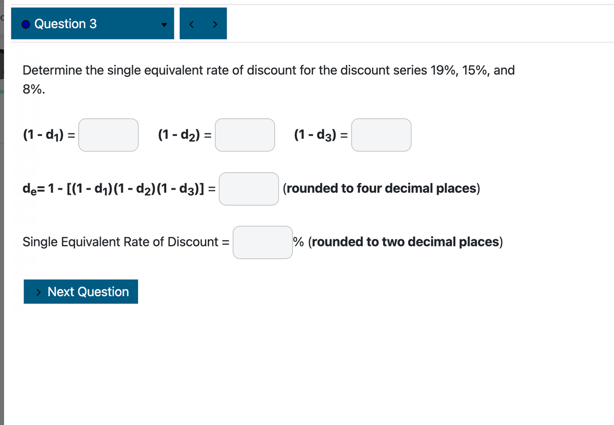 Question 3
Determine the single equivalent rate of discount for the discount series 19%, 15%, and
8%.
(1-d₁) =
(1-d₂) =
de=1-[(1-d₁) (1 - d₂)(1-d3)] =
Single Equivalent Rate of Discount =
Next Question
(1-d3) =
(rounded to four decimal places)
% (rounded to two decimal places)