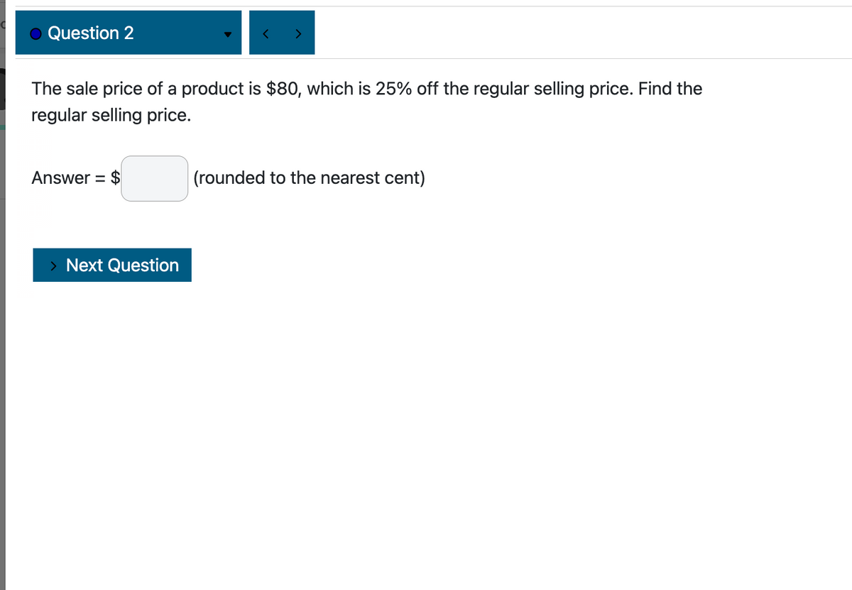 Question 2
The sale price of a product is $80, which is 25% off the regular selling price. Find the
regular selling price.
Answer = $
> Next Question
(rounded to the nearest cent)