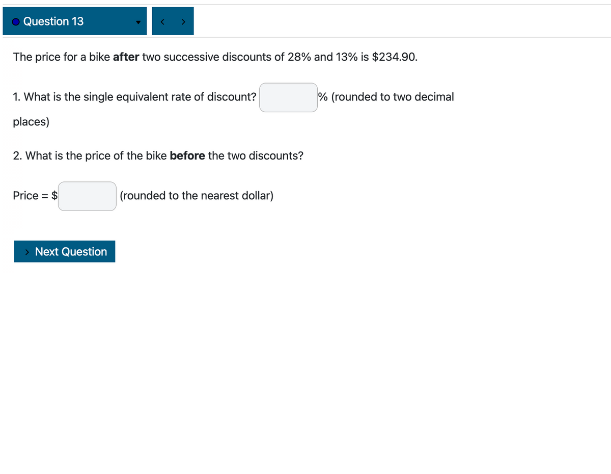 Question 13
<
The price for a bike after two successive discounts of 28% and 13% is $234.90.
>
1. What is the single equivalent rate of discount?
places)
Price = $
2. What is the price of the bike before the two discounts?
> Next Question
(rounded to the nearest dollar)
% (rounded to two decimal