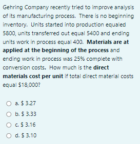 Gehring Company recently tried to improve analysis
of its manufacturing process. There is no beginning
inventory. Units started into production equaled
5800, units transferred out equal 5400 and ending
units work in process equal 400. Materials are at
applied at the beginning of the process and
ending work in process was 25% complete with
conversion costs. How much is the direct
materials cost per unit if total direct material costs
equal $18,000?
O a. $ 3.27
O b. $ 3.33
O c.$ 3.16
d. $ 3.10
