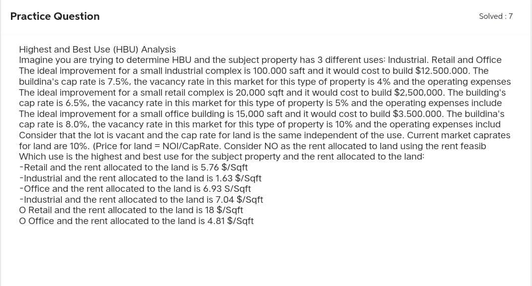 Practice Question
Solved: 7
Highest and Best Use (HBU) Analysis
Imagine you are trying to determine HBU and the subject property has 3 different uses: Industrial. Retail and Office
The ideal improvement for a small industrial complex is 100.000 saft and it would cost to build $12.500.000. The
buildina's cap rate is 7.5%, the vacancy rate in this market for this type of property is 4% and the operating expenses
The ideal improvement for a small retail complex is 20,000 sqft and it would cost to build $2,500,000. The building's
cap rate is 6.5%, the vacancy rate in this market for this type of property is 5% and the operating expenses include
The ideal improvement for a small office building is 15,000 saft and it would cost to build $3.500.000. The buildina's
cap rate is 8.0%, the vacancy rate in this market for this type of property is 10% and the operating expenses includ
Consider that the lot is vacant and the cap rate for land is the same independent of the use. Current market caprates
for land are 10%. (Price for land = NOI/CapRate. Consider NO as the rent allocated to land using the rent feasib
Which use is the highest and best use for the subject property and the rent allocated to the land:
-Retail and the rent allocated to the land is 5.76 $/Sqft
-Industrial and the rent allocated to the land is 1.63 $/Sqft
-Office and the rent allocated to the land is 6.93 S/Sqft
-Industrial and the rent allocated to the land is 7.04 $/Sqft
O Retail and the rent allocated to the land is 18 $/Sqft
O Office and the rent allocated to the land is 4.81 $/Sqft