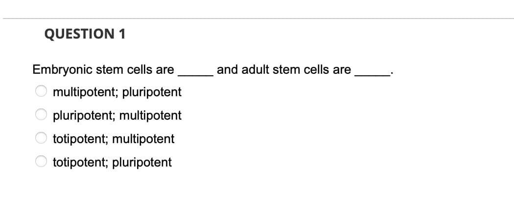 QUESTION 1
Embryonic stem cells are
and adult stem cells are
multipotent; pluripotent
pluripotent; multipotent
totipotent; multipotent
totipotent; pluripotent
O O O O
