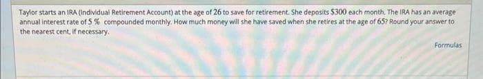 Taylor starts an IRA (Individual Retirement Account) at the age of 26 to save for retirement. She deposits $300 each month. The IRA has an average
annual interest rate of 5% compounded monthly. How much money will she have saved when she retires at the age of 65? Round your answer to
the nearest cent, if necessary.
Formulas
