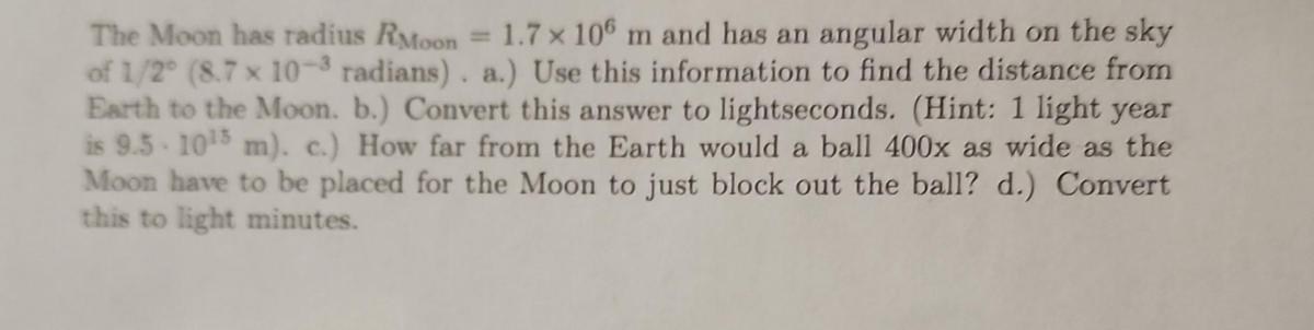The Moon has radius RMoon = 1.7 x 106 m and has an angular width on the sky
of 1/2° (8.7 x 10-3 radians). a.) Use this information to find the distance from
Earth to the Moon. b.) Convert this answer to lightseconds. (Hint: 1 light year
is 9.5-10¹5 m). c.) How far from the Earth would a ball 400x as wide as the
Moon have to be placed for the Moon to just block out the ball? d.) Convert
this to light minutes.