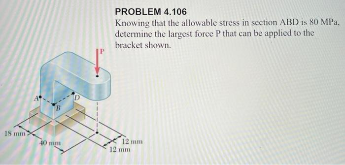 18 mm)
B
40 mm
PROBLEM 4.106
Knowing that the allowable stress in section ABD is 80 MPa,
determine the largest force P that can be applied to the
bracket shown.
12 mm
12 mm
