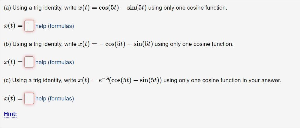 (a) Using a trig identity, write x(t) = cos(5t) — sin(5t) using only one cosine function.
-
x(t) = help (formulas)
(b) Using a trig identity, write x(t) = cos(5t) — sin(5t) using only one cosine function.
-
x(t) =
-help (formulas)
=
(c) Using a trig identity, write x(t): = e
x(t) = help (formulas)
Hint:
**********
e-5t(cos(5t) — sin(5t)) using only one cosine function in your answer.
