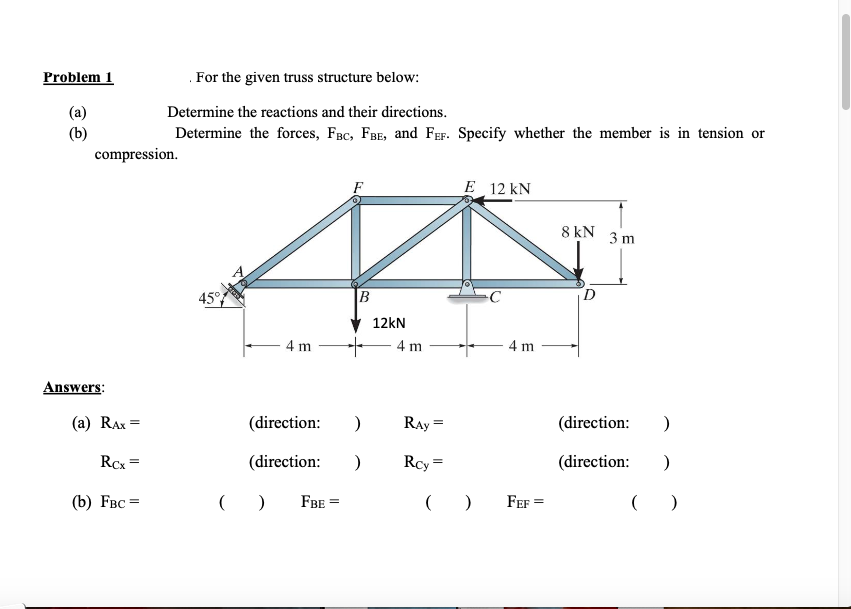 Problem 1
(a)
(b)
compression.
Answers:
(a) RAx=
Rcx =
. For the given truss structure below:
Determine the reactions and their directions.
Determine the forces, FBC, FBE, and FEF. Specify whether the member is in tension or
(b) FBC =
45°
You
(
- 4 m
(direction:
(direction:
)
FBE =
B
+
)
)
12kN
4 m
Ray =
Rcy=
E 12 kN
()
4 m
FEF=
8 kN
D
3 m
(direction: )
(direction: )
()