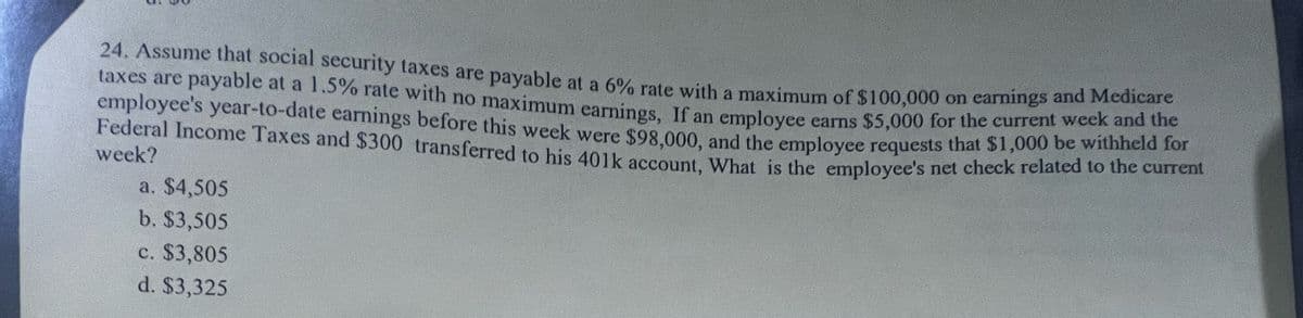 24. Assume that social security taxes are payable at a 6% rate with a maximum of $100,000 on earnings and Medicare
taxes are payable at a 1.5% rate with no maximum earnings, If an employee earns $5,000 for the current week and the
employee's year-to-date earnings before this week were $98,000, and the employee requests that $1,000 be withheld for
Federal Income Taxes and $300 transferred to his 401k account, What is the employee's net check related to the current
week?
a. $4,505
b. $3,505
c. $3,805
d. $3,325