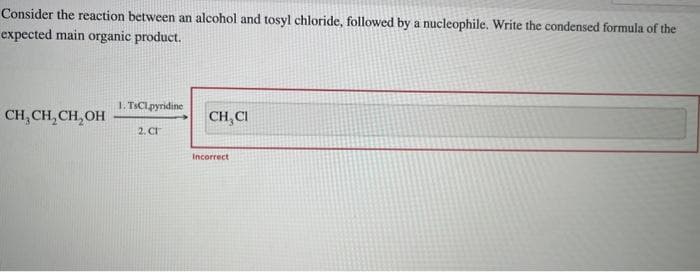 Consider the reaction between an alcohol and tosyl chloride, followed by a nucleophile. Write the condensed formula of the
expected main organic product.
CH₂CH₂CH₂OH
1. TsClpyridine
2. CT
CH, CI
Incorrect