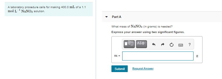 A laboratory procedure calls for making 400.0 mL of a 1.1
mol L' NANO3 solution.
Part A
What mass of NANO3 (in grams) is needed?
Express your answer using two significant figures.
?
Tm =
Submit
Request Answer
