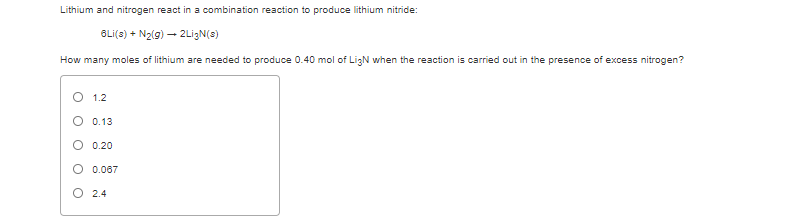 Lithium and nitrogen react in a combination reaction to produce lithium nitride:
BLi(s) + N2(g) – 2LigN(s)
How many moles of lithium are needed to produce 0.40 mol of LigN when the reaction is carried out in the presence of excess nitrogen?
1.2
O 0.13
O 0.20
O 0.067
O 2.4
