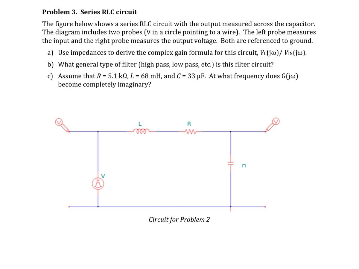 Problem 3. Series RLC circuit
The figure below shows a series RLC circuit with the output measured across the capacitor.
The diagram includes two probes (V in a circle pointing to a wire). The left probe measures
the input and the right probe measures the output voltage. Both are referenced to ground.
a) Use impedances to derive the complex gain formula for this circuit, Vc(jw)/ VIN(jw).
b) What general type of filter (high pass, low pass, etc.) is this filter circuit?
c) Assume that R = 5.1 kN, L = 68 mH, and C = 33 µF. At what frequency does G(jw)
become completely imaginary?
R
w
Circuit for Problem 2