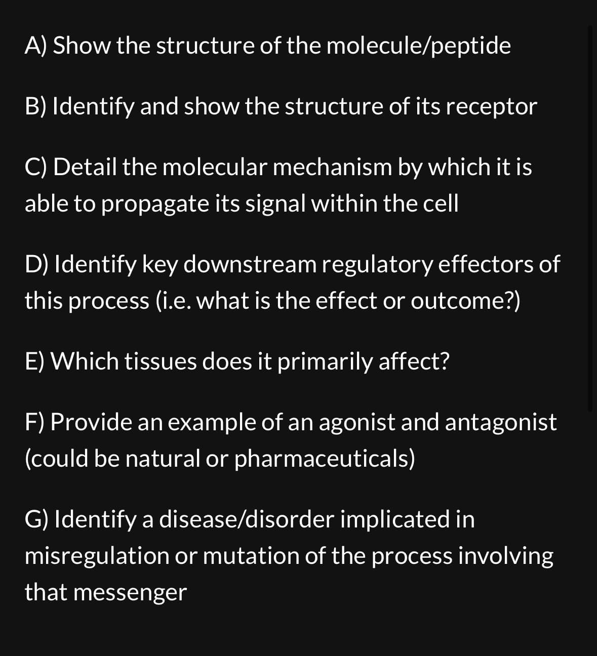 A) Show the structure of the molecule/peptide
B) Identify and show the structure of its receptor
C) Detail the molecular mechanism by which it is
able to propagate its signal within the cell
D) Identify key downstream regulatory effectors of
this process (i.e. what is the effect or outcome?)
E) Which tissues does it primarily affect?
F) Provide an example of an agonist and antagonist
(could be natural or pharmaceuticals)
G) Identify a disease/disorder implicated in
misregulation or mutation of the process involving
that messenger