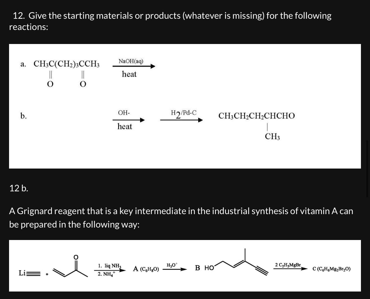 12. Give the starting materials or products (whatever is missing) for the following
reactions:
a. CH3C(CH2)3CCH3
b.
12 b.
||
NaOH(aq)
heat
OH-
heat
H2/Pd-C
CH3CH2CH2CHCHO
CH3
A Grignard reagent that is a key intermediate in the industrial synthesis of vitamin A can
be prepared in the following way:
1. liq NH3
H3O+
2 C2H5MgBr
A (CHO)
B HO
C (C6H6Mg2Br₂O)
Li
2. NH