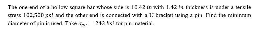The one end of a hollow square bar whose side is 10.42 in with 1.42 in thickness is under a tensile
stress 102,500 psi and the other end is connected with a U bracket using a pin. Find the minimum
diameter of pin is used. Take oall = 243 ksi for pin material.
