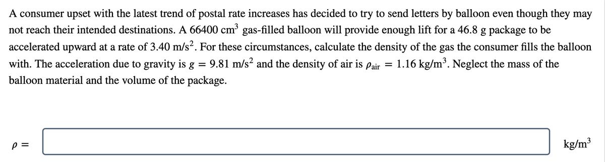 A consumer upset with the latest trend of postal rate increases has decided to try to send letters by balloon even though they may
not reach their intended destinations. A 66400 cm gas-filled balloon will provide enough lift for a 46.8 g package to be
accelerated upward at a rate of 3.40 m/s2. For these circumstances, calculate the density of the gas the consumer fills the balloon
with. The acceleration due to gravity is g =
9.81 m/s? and the density of air is Pair = 1.16 kg/m³. Neglect the mass of the
balloon material and the volume of the package.
3
kg/m³
