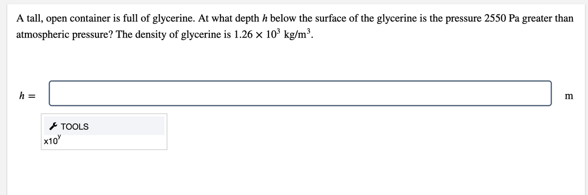 A tall, open container is full of glycerine. At what depth h below the surface of the glycerine is the pressure 2550 Pa greater than
atmospheric pressure? The density of glycerine is 1.26 × 10³ kg/m³.
h =
* TOOLS
x10
