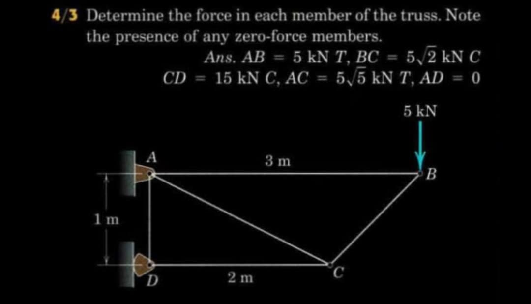 4/3 Determine the force in each member of the truss. Note
the presence of any zero-force members.
Ans. AB = 5 kN T, BC = 5/2 kN C
15 kN C, AC = 5/5 kN T, AD = 0
CD
%3D
%3D
5 kN
3 m
1m
°C
D
2 m
