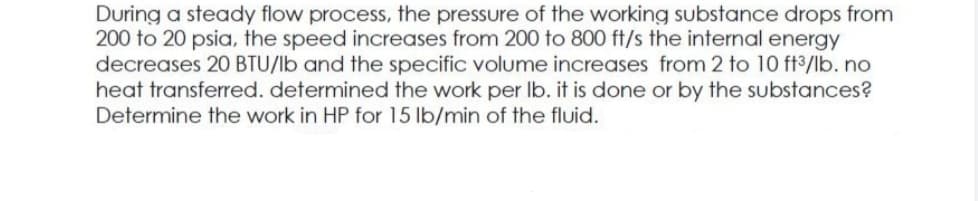 During a steady flow process, the pressure of the working substance drops from
200 to 20 psia, the speed increases from 200 to 800 ft/s the internal energy
decreases 20 BTU/lb and the specific volume increases from 2 to 10 ft3/lb. no
heat transferred. determined the work per Ib. it is done or by the substances?
Determine the work in HP for 15 lb/min of the fluid.
