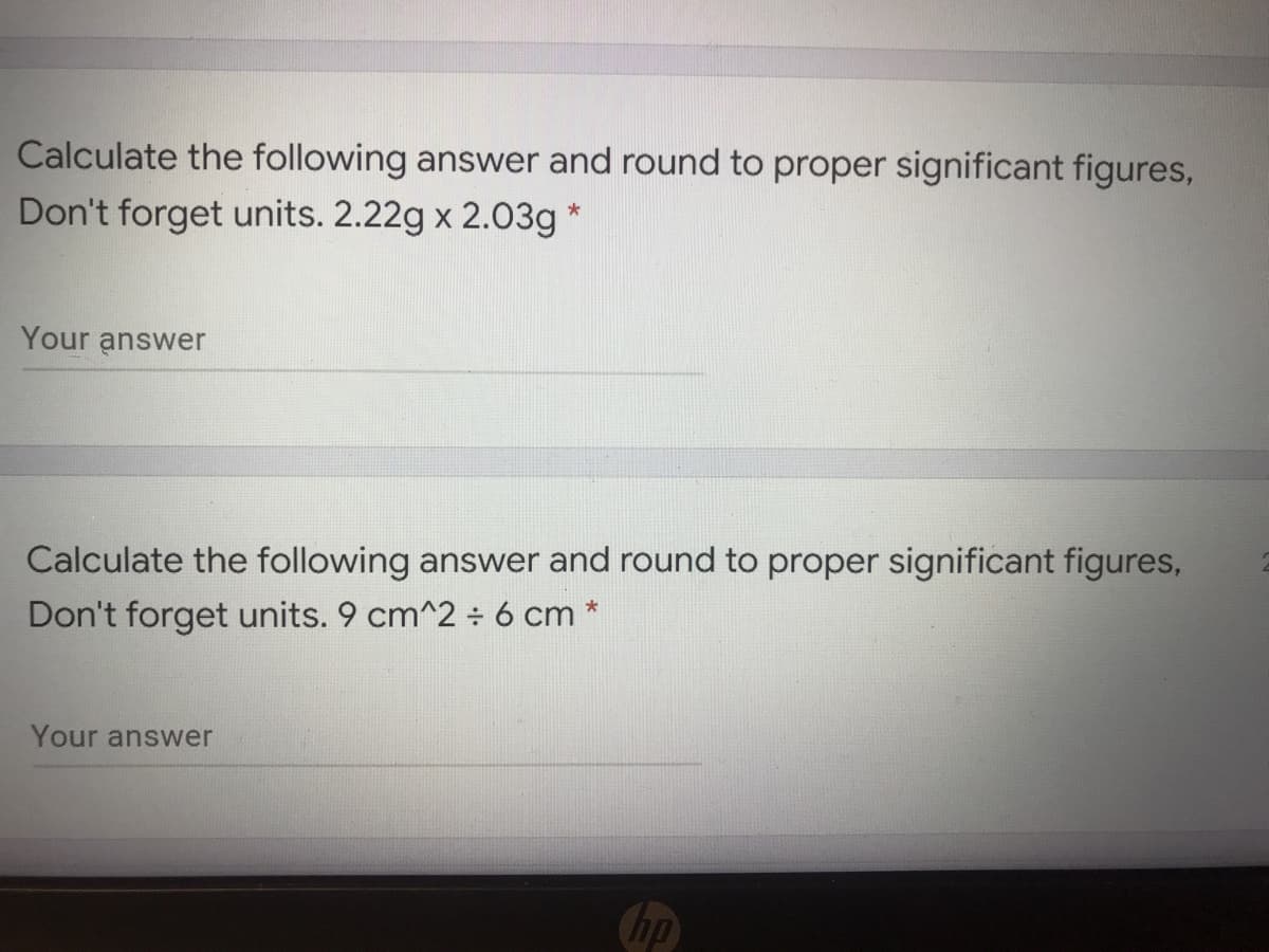 Calculate the following answer and round to proper significant figures,
Don't forget units. 2.22g x 2.03g *
Your answer
Calculate the following answer and round to proper significant figures,
Don't forget units. 9 cm^2 ÷ 6 cm *
Your answer
hp
