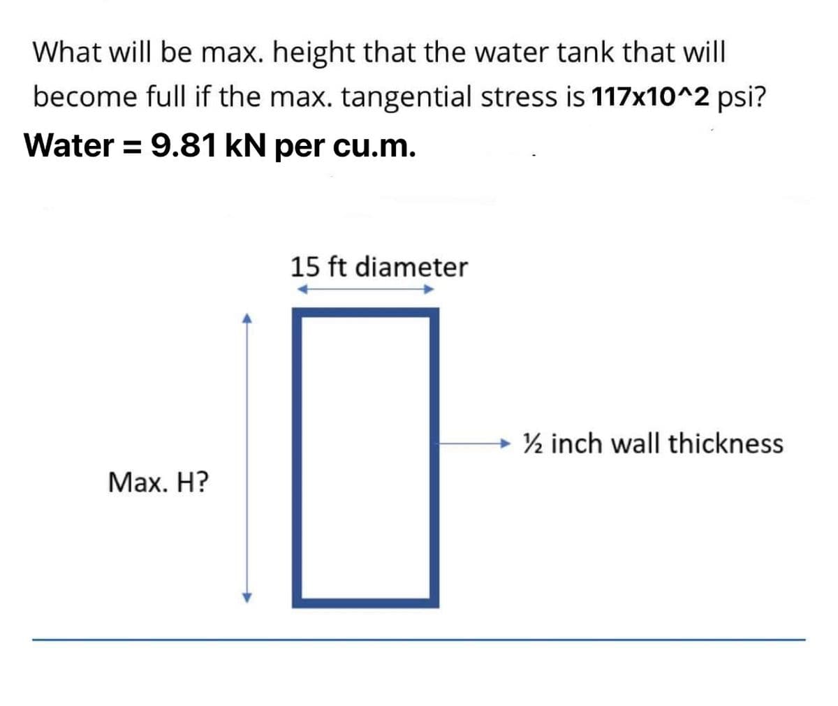 What will be max. height that the water tank that will
become full if the max. tangential stress is 117x10^2 psi?
Water = 9.81 kN per cu.m.
15 ft diameter
→ ½ inch wall thickness
Мaх. Н?
